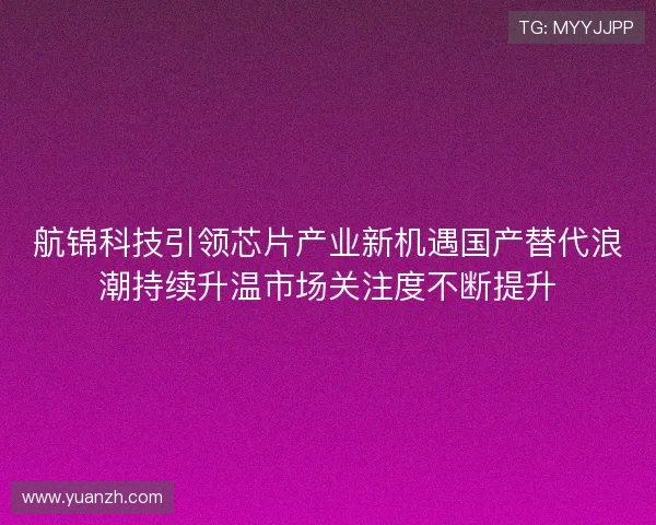 航锦科技引领芯片产业新机遇国产替代浪潮持续升温市场关注度不断提升